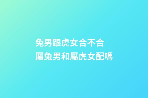 兔男跟虎女合不合 屬兔男和屬虎女配嗎-第1張-觀點-玄機派